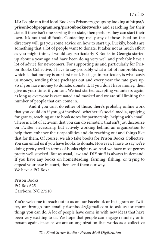 17018  LL: People can find local Books to Prisoners groups by looking at https:// prisonbookprogram.org/prisonbooknetwork/ and searching for their state. If there isn’t one serving their state, then perhaps they can start their own. I’ not that difficult. Contacting really any of those listed on the directory will get you some advice on how to start up. Luckily, books are something that a lot of people want to donate. It takes not as much effort as you might think, T would say particularly X Books in Georgia started up about a year ago and have been doing very well and probably have a lot of advice for newcomers. For supporting us and particularly for Pris- on Books Collective, T have to say probably what a lot of nonprofits say, which is that money is our first need. Postage, in particular, is what costs. us money, sending those packages out and every year the rate goes up. S0 if you have money to donate, donate it. If you don’t have money, then give us your time, if you can. We just started accepting volunteers again, aslong as everyone is vaccinated and masked and we are stll limiting the number of people that can come in.  And if you can’t do either of those, there’s probably online work that you could do if you got involved, whether it social media, applying for grants, reaching out to bookstores for partnership, helping with email. There is a lot of activism that you can do remotely, that isn’t just discourse on Twitter, necessarily, but actively working behind an organization to help them enhance their capabilities and do reaching out and things like that for them. Of course, we also take books for Prison Books Collective. You can email us if you have books to donate. However, I have to say we’re. doing pretty well in terms of books right now. And we have most genres pretty well stocked. But as usual, law and DIY stuff is always in demand. If you have any books on homesteading, farming, fishing, or trying to appeal your case in court, then send them our way.  We have a PO Box:  Prison Books PO Box 625 Carrboro, NC 27510  You’re welcome to reach out to us on our Facebook or Instagram or Twit- ter, or through our email prisonbooks@gmail.com to ask us for more things you can do. A lot of people have come in with new ideas that have been very exciting to us. We hope that people can engage remotely or in person again, because we are an organization that works as a collective  The Final Straw Radio / Prison Mail Digitization 